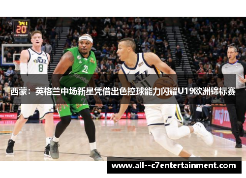 西蒙：英格兰中场新星凭借出色控球能力闪耀U19欧洲锦标赛
