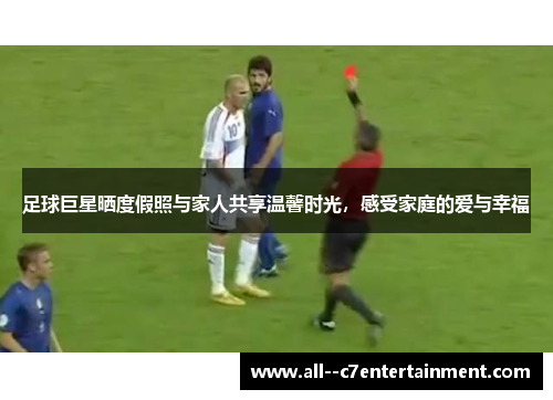 足球巨星晒度假照与家人共享温馨时光，感受家庭的爱与幸福