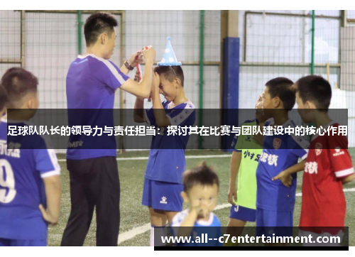 足球队队长的领导力与责任担当:探讨其在比赛与团队建设中的核心作用 足球队队长的领导力与责任担当:探讨其在比赛与团队建设中的核心作用