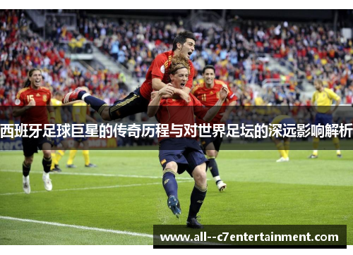 西班牙足球巨星的传奇历程与对世界足坛的深远影响解析