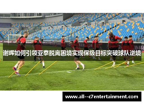 谢晖如何引领亚泰脱离困境实现保级目标突破球队逆境 谢晖如何引领亚泰脱离困境实现保级目标突破球队逆境