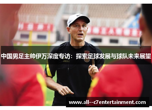 中国男足主帅伊万深度专访：探索足球发展与球队未来展望