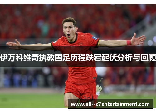 伊万科维奇执教国足历程跌宕起伏分析与回顾 伊万科维奇执教国足历程跌宕起伏分析与回顾