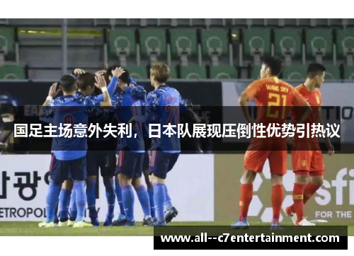 国足主场意外失利,日本队展现压倒性优势引热议 国足主场意外失利,日本队展现压倒性优势引热议