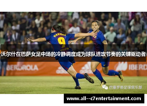 沃尔什在巴萨女足中场的冷静调度成为球队进攻节奏的关键驱动者