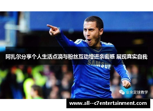 阿扎尔分享个人生活点滴与粉丝互动增进亲密感 展现真实自我